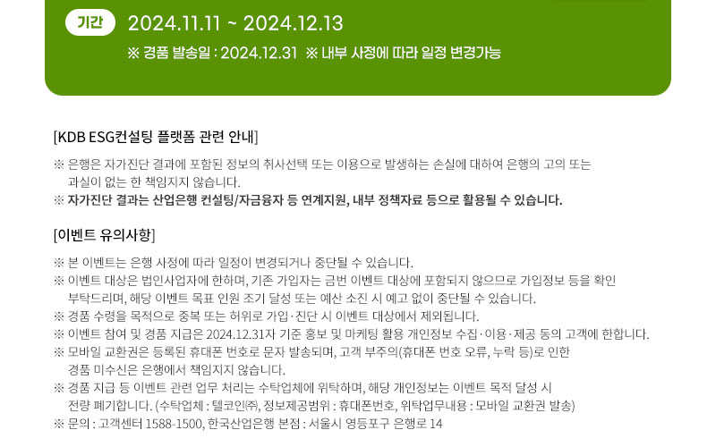 기간 : 2024.11.11 ~ 2024.12.13, ※ 경품 발송일 : 2024.12.31 * 내부 사정에 따라 일정 변경가능, 
								[KDB ESG컨설팅 플랫폼 관련 안내] 
								※ 은행은 자가진단 결과에 포함된 정보의 취사선택 또는이용으로 발생하는 손실에 대하여 은행의 고의 또는 과실이 없는 한 책임지지 않습니다. 
								※ 자가진단 결과는 산업은행 컨설팅/자금융자 등 연계지원, 내부 정책자료 등으로 활용될 수 있습니다. 
								[이벤트 유의사항] 
								※ 본 이벤트는 은행 사정에 따라 일정이 변경되거나 중단될 수 있습니다. 
								※ 이벤트 대상은 법인사업자에 한하며, 기존 가입자는 금번 이벤트 대상에 포함되지 않으므로 가입정보 등을 확인 부탁드리며, 해당 이벤트 목표 인원 조기 달성 또는 예산 소진 시 예고 없이 중단될 수 있습니다. 
								※ 경품 수령을 목적으로 중복 또는 허위로 가입·진단 시 이벤트 대상에서 제외됩니다. 
								※ 이벤트 참여 및 경품 지급은 2024.12.31자 기준 홍보 및 마케팅 활용 개인정보 수입·이용·제공 동의 고객에 한합니다. 
								※ 모바일 교환권은 등록된 휴대폰 번호로 문자 발송되며, 고객 부주의(휴대폰 번호 오류, 누락 등)로 인한 경품 미수신은 은행에서 책임지지 않습니다. 
								※ 경품 지급 등 이벤트 관련 업무 처리는 수탁업체에 위탁하며, 해당 개인정보는 이벤트 목적 달성 시 전량 폐기합니다.(수탁업체 : 텔코인㈜, 정보제공범위 : 휴대폰번호, 위탁업무내용: 모바일 교환권 발송)
								※ 고객센터 : 1588-1500, 한국산업은행 본점 : 서울시 영등포구 은행로 14